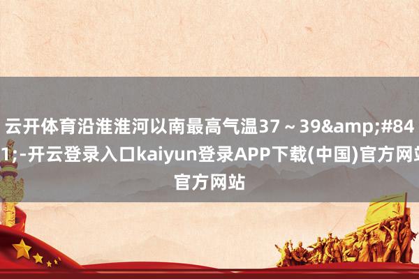 云开体育沿淮淮河以南最高气温37～39℃-开云登录入口kaiyun登录APP下载(中国)官方网站