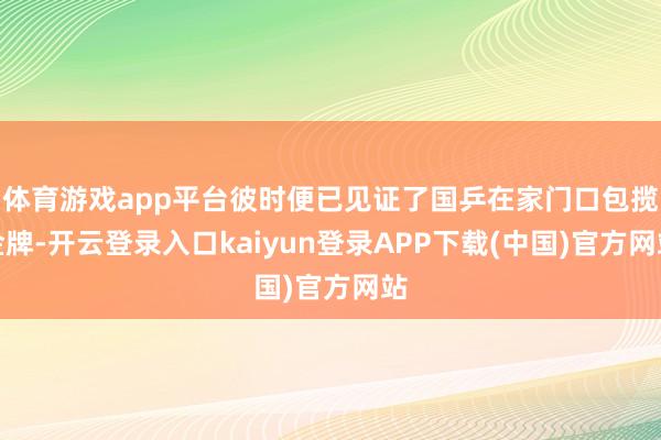 体育游戏app平台彼时便已见证了国乒在家门口包揽金牌-开云登录入口kaiyun登录APP下载(中国)官方网站