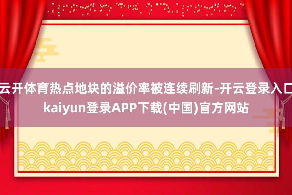 云开体育热点地块的溢价率被连续刷新-开云登录入口kaiyun登录APP下载(中国)官方网站