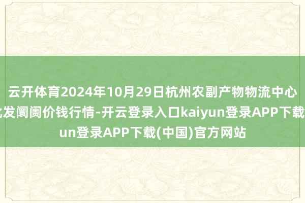 云开体育2024年10月29日杭州农副产物物流中心南庄兜农产物批发阛阓价钱行情-开云登录入口kaiyun登录APP下载(中国)官方网站