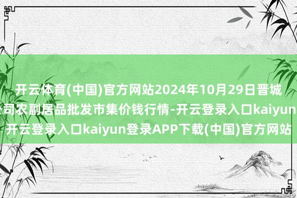 开云体育(中国)官方网站2024年10月29日晋城市绿盛农工商实业有限公司农副居品批发市集价钱行情-开云登录入口kaiyun登录APP下载(中国)官方网站