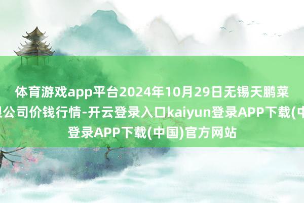 体育游戏app平台2024年10月29日无锡天鹏菜篮子工程有限公司价钱行情-开云登录入口kaiyun登录APP下载(中国)官方网站