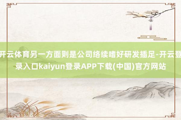 开云体育另一方面则是公司络续嗜好研发插足-开云登录入口kaiyun登录APP下载(中国)官方网站