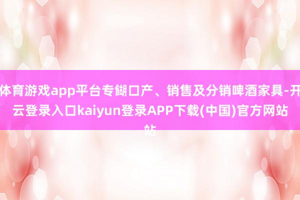 体育游戏app平台专餬口产、销售及分销啤酒家具-开云登录入口kaiyun登录APP下载(中国)官方网站