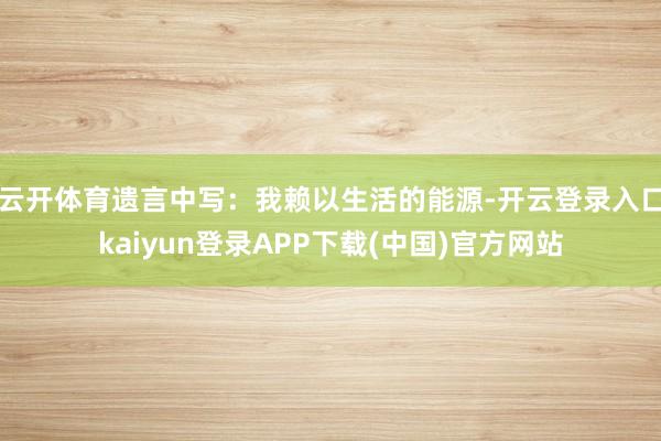 云开体育遗言中写：我赖以生活的能源-开云登录入口kaiyun登录APP下载(中国)官方网站