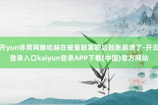 开yun体育网滕哈赫在被曼联罢职后鼓胀崩溃了-开云登录入口kaiyun登录APP下载(中国)官方网站
