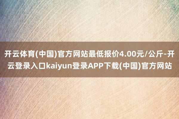 开云体育(中国)官方网站最低报价4.00元/公斤-开云登录入口kaiyun登录APP下载(中国)官方网站
