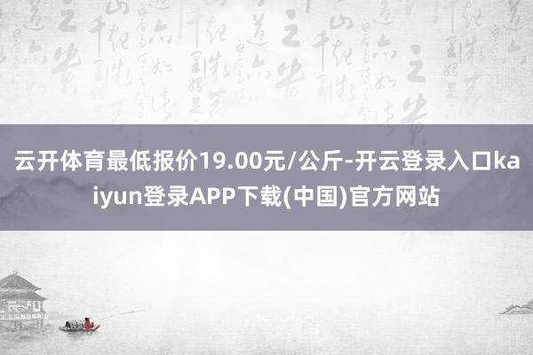 云开体育最低报价19.00元/公斤-开云登录入口kaiyun登录APP下载(中国)官方网站
