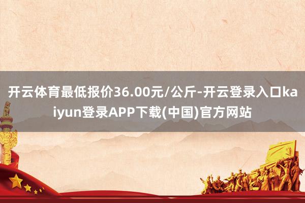 开云体育最低报价36.00元/公斤-开云登录入口kaiyun登录APP下载(中国)官方网站