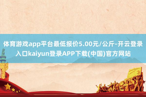 体育游戏app平台最低报价5.00元/公斤-开云登录入口kaiyun登录APP下载(中国)官方网站