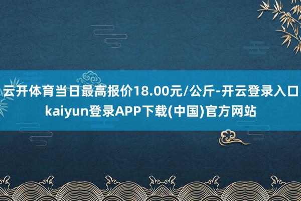 云开体育当日最高报价18.00元/公斤-开云登录入口kaiyun登录APP下载(中国)官方网站