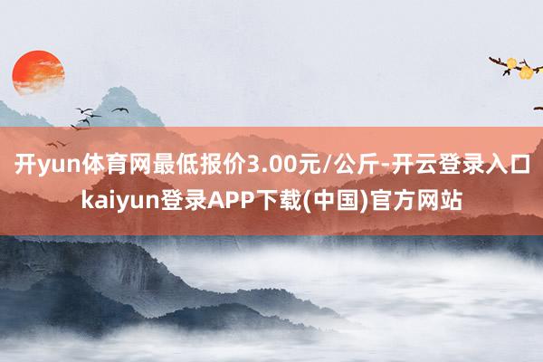 开yun体育网最低报价3.00元/公斤-开云登录入口kaiyun登录APP下载(中国)官方网站