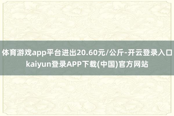 体育游戏app平台进出20.60元/公斤-开云登录入口kaiyun登录APP下载(中国)官方网站