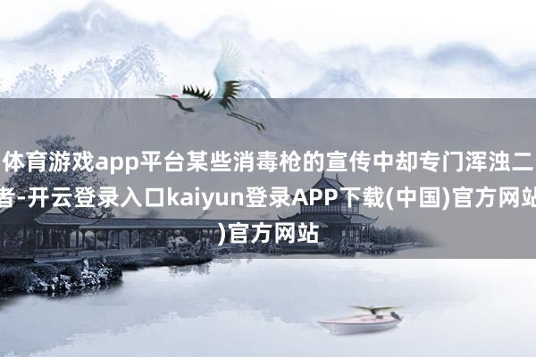 体育游戏app平台某些消毒枪的宣传中却专门浑浊二者-开云登录入口kaiyun登录APP下载(中国)官方网站