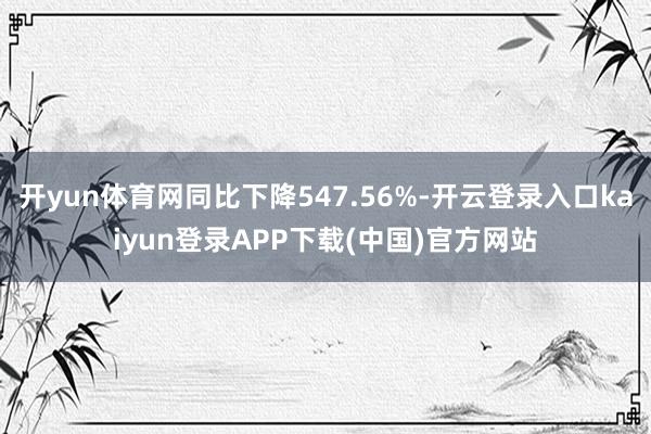 开yun体育网同比下降547.56%-开云登录入口kaiyun登录APP下载(中国)官方网站