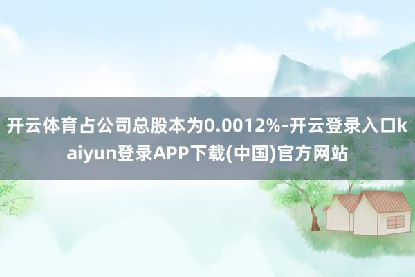 开云体育占公司总股本为0.0012%-开云登录入口kaiyun登录APP下载(中国)官方网站