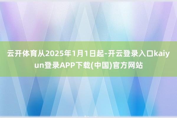 云开体育从2025年1月1日起-开云登录入口kaiyun登录APP下载(中国)官方网站