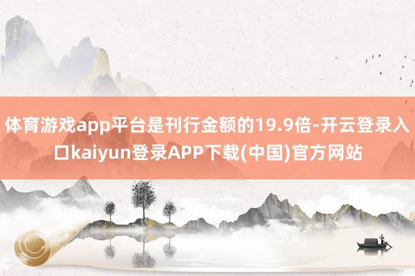体育游戏app平台是刊行金额的19.9倍-开云登录入口kaiyun登录APP下载(中国)官方网站