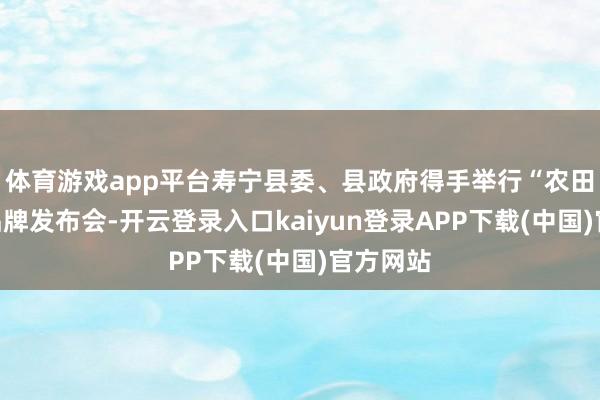体育游戏app平台寿宁县委、县政府得手举行“农田餐桌”品牌发布会-开云登录入口kaiyun登录APP下载(中国)官方网站