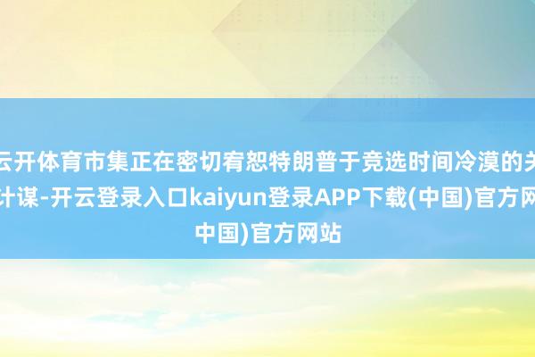云开体育市集正在密切宥恕特朗普于竞选时间冷漠的关税计谋-开云登录入口kaiyun登录APP下载(中国)官方网站