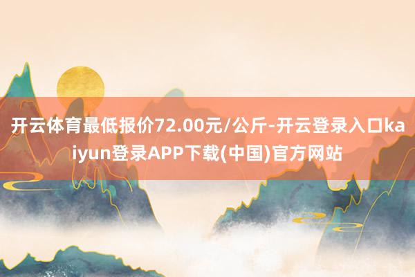 开云体育最低报价72.00元/公斤-开云登录入口kaiyun登录APP下载(中国)官方网站
