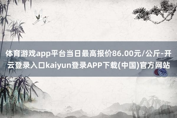 体育游戏app平台当日最高报价86.00元/公斤-开云登录入口kaiyun登录APP下载(中国)官方网站