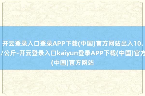 开云登录入口登录APP下载(中国)官方网站出入10.00元/公斤-开云登录入口kaiyun登录APP下载(中国)官方网站