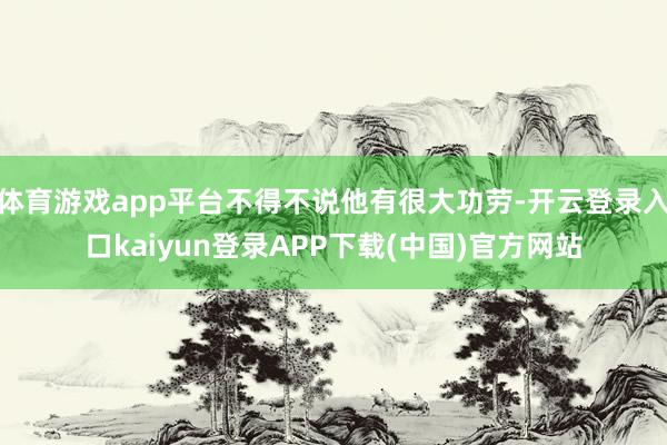 体育游戏app平台不得不说他有很大功劳-开云登录入口kaiyun登录APP下载(中国)官方网站