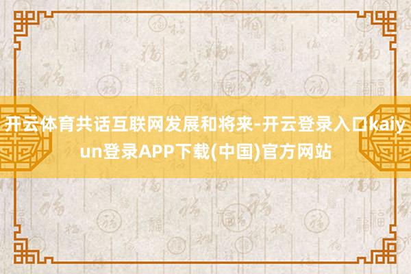 开云体育共话互联网发展和将来-开云登录入口kaiyun登录APP下载(中国)官方网站