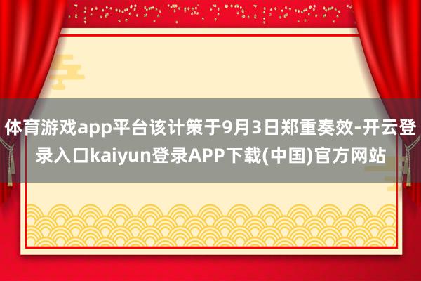 体育游戏app平台该计策于9月3日郑重奏效-开云登录入口kaiyun登录APP下载(中国)官方网站