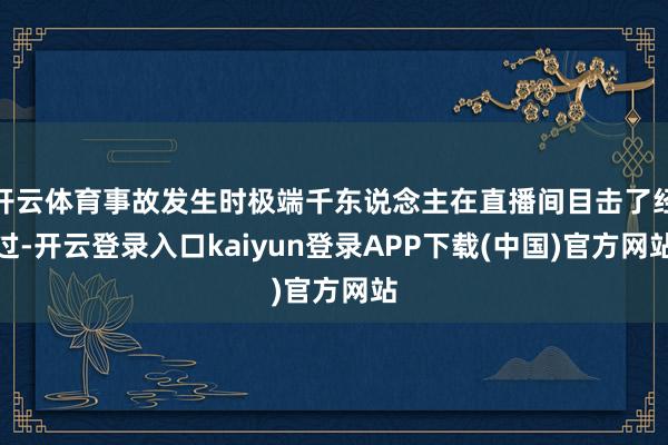 开云体育事故发生时极端千东说念主在直播间目击了经过-开云登录入口kaiyun登录APP下载(中国)官方网站