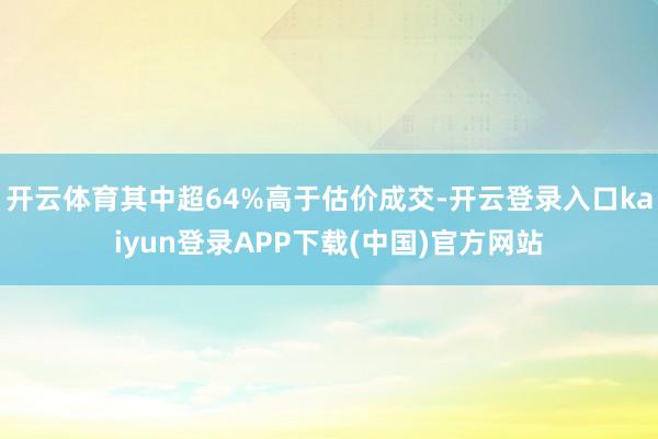 开云体育其中超64%高于估价成交-开云登录入口kaiyun登录APP下载(中国)官方网站