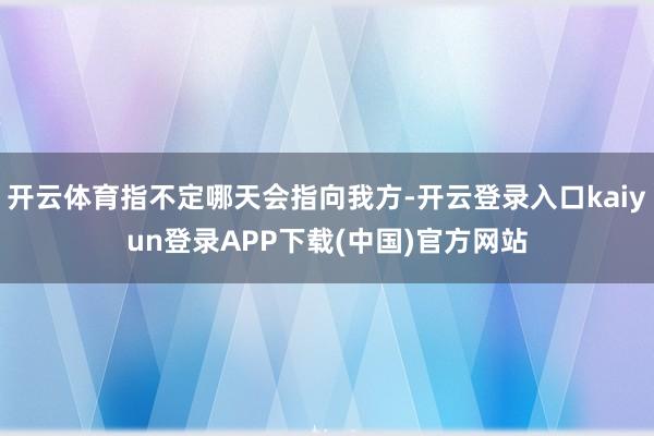 开云体育指不定哪天会指向我方-开云登录入口kaiyun登录APP下载(中国)官方网站