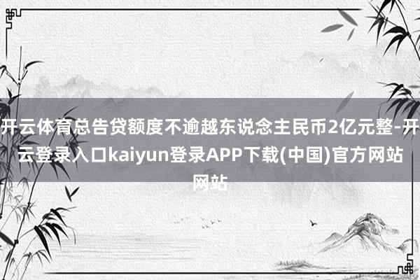 开云体育总告贷额度不逾越东说念主民币2亿元整-开云登录入口kaiyun登录APP下载(中国)官方网站