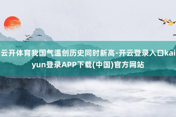 云开体育我国气温创历史同时新高-开云登录入口kaiyun登录APP下载(中国)官方网站