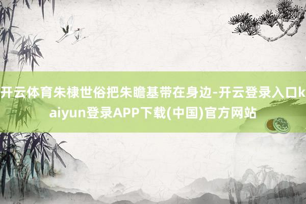 开云体育朱棣世俗把朱瞻基带在身边-开云登录入口kaiyun登录APP下载(中国)官方网站