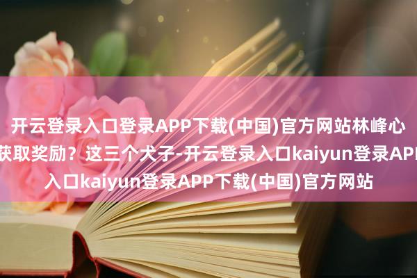 开云登录入口登录APP下载(中国)官方网站林峰心中有些发怔：这也能获取奖励？这三个犬子-开云登录入口kaiyun登录APP下载(中国)官方网站