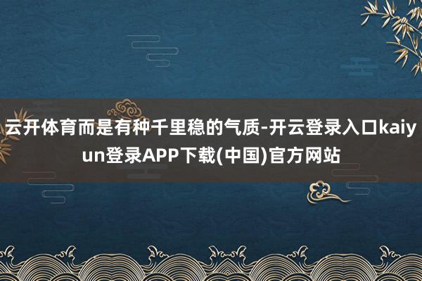 云开体育而是有种千里稳的气质-开云登录入口kaiyun登录APP下载(中国)官方网站