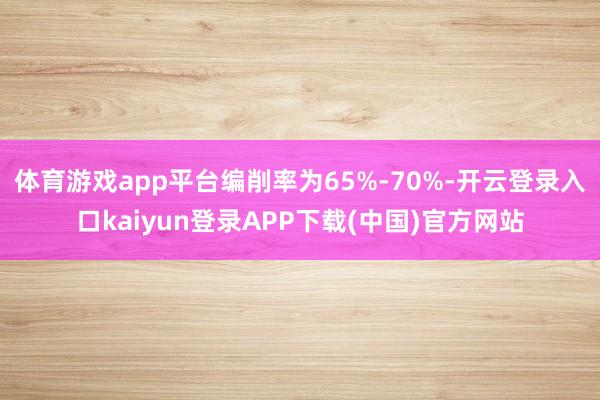 体育游戏app平台编削率为65%-70%-开云登录入口kaiyun登录APP下载(中国)官方网站