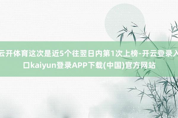 云开体育这次是近5个往翌日内第1次上榜-开云登录入口kaiyun登录APP下载(中国)官方网站