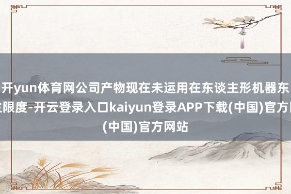 开yun体育网公司产物现在未运用在东谈主形机器东谈主限度-开云登录入口kaiyun登录APP下载(中国)官方网站