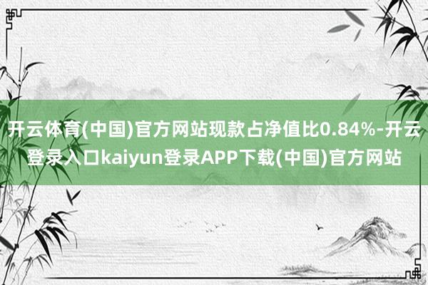 开云体育(中国)官方网站现款占净值比0.84%-开云登录入口kaiyun登录APP下载(中国)官方网站