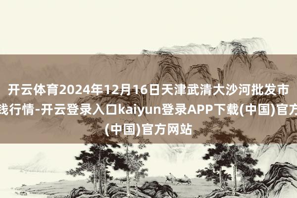 开云体育2024年12月16日天津武清大沙河批发市集价钱行情-开云登录入口kaiyun登录APP下载(中国)官方网站