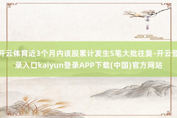 开云体育近3个月内该股累计发生5笔大批往复-开云登录入口kaiyun登录APP下载(中国)官方网站