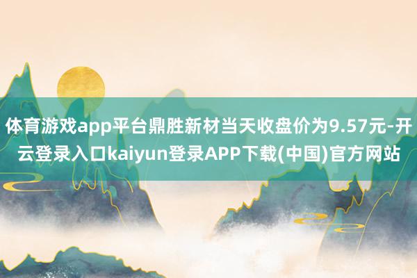 体育游戏app平台鼎胜新材当天收盘价为9.57元-开云登录入口kaiyun登录APP下载(中国)官方网站