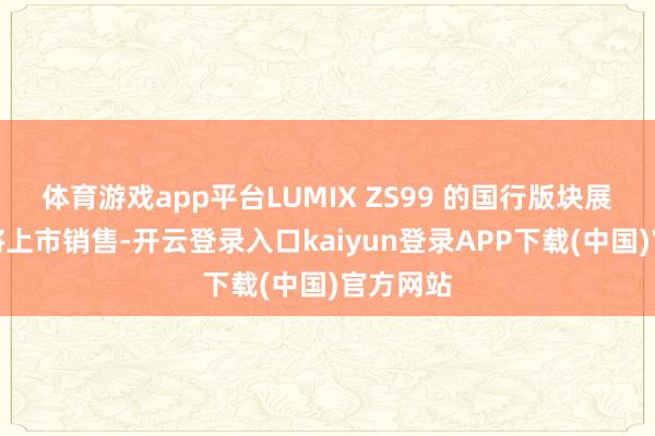 体育游戏app平台LUMIX ZS99 的国行版块展望近期将上市销售-开云登录入口kaiyun登录APP下载(中国)官方网站