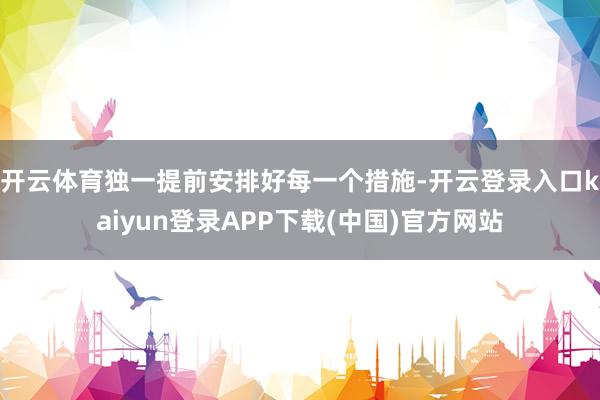 开云体育独一提前安排好每一个措施-开云登录入口kaiyun登录APP下载(中国)官方网站