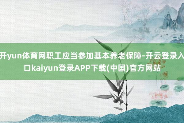 开yun体育网职工应当参加基本养老保障-开云登录入口kaiyun登录APP下载(中国)官方网站