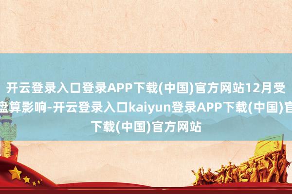 开云登录入口登录APP下载(中国)官方网站12月受碳排放盘算影响-开云登录入口kaiyun登录APP下载(中国)官方网站