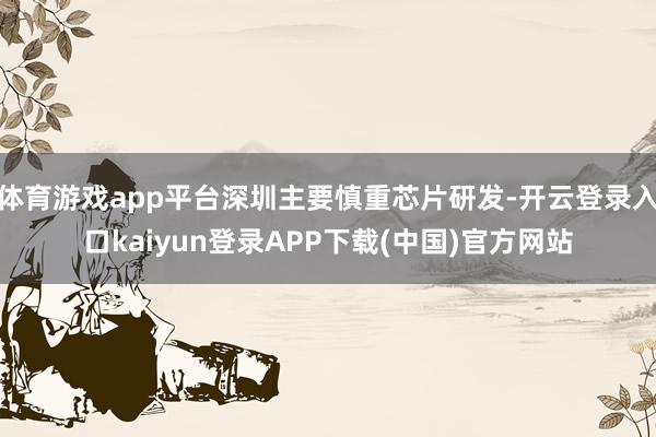 体育游戏app平台深圳主要慎重芯片研发-开云登录入口kaiyun登录APP下载(中国)官方网站